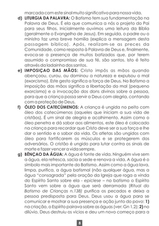marcada com este sinal muito signicativo para nossa vida.
d) LITURGIA DA PALAVRA: O Batismo tem sua fundamentação na
Palavra de Deus. É ela que comunica a nós o projeto do Pai
para seus lhos. Inicialmente ouvimos uma leitura da Bíblia
(geralmente o Evangelho de Jesus). Em seguida, o padre ou o
ministro faz uma breve homilia (explica a mensagem desta
passagem bíblica). Após, realizam-se as preces da
Comunidade, como resposta à Palavra de Deus e, nalmente,
evoca-se a presença de muitos batizados que, por terem
assumido o compromisso de sua fé, são santos. Isto é feito
através da ladainha dos santos.
e) IMPOSIÇAO DAS MÃOS: Cristo impôs as mãos quando
abençoou, curou, ou dominou a natureza e expulsou o mal
(exorcismo). Este gesto signica a força de Deus. No Batismo a
imposição das mãos signica a libertação do mal (pequeno
exorcismo) e a invocação dos dons divinos sobre a pessoa,
para que a criança possa servir a Deus com alegria, contando
com a proteção de Deus.
f) ÓLEO DOS CATECÚMENOS: A criança é ungida no peito com
óleo dos catecúmenos (aqueles que iniciam a sua vida de
cristãos). É um sinal de alegria e acolhimento. Assim como o
óleo penetra e dá sabor aos alimentos, este óleo é colocado
na criança para recordar que Cristo deve ser a sua força e lhe
dar o sentido e o sabor da vida. Os atletas são ungidos com
óleo para forticarem os músculos e se protegerem dos
adversários. O cristão é ungido para lutar contra os sinais de
morte e fazer vencer a vida sempre.
g) BÊNÇAO DA ÁGUA: A água é fonte de vida. Ninguém vive sem
a água, ela refresca, sacia a sede e renova a vida. A água é o
símbolo mais importante do Batismo. Assim como a água lava,
limpa, purica, a água batismal (não qualquer água, mas a
água “consagrada” pela oração da Igreja que roga a vinda
do Espírito Santo sobre ela - epiclese – no batismo o Espírito
Santo vem sobre a água que será derramada (Ritual do
Batismo de Crianças n.138) purica os pecados e deixa a
pessoa predisposta para Deus. Deus usou a água para se
comunicar e mostrar a sua presença e ação junto do povo: 1)
na criação, o Espírito pairava sobre as águas (ver: Gn 1,2); 2) no
dilúvio, Deus destruiu os vícios e deu um novo começo para a
8
 