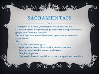 SACRAMENTAIS
Despertam no Cristão ,sentimentos de amor santo e fé.
Os sacramentais nos preparam para receber e cooperar com as
graças que Deus nos concede.
São atos fugazes e transitórios e não permanentes como os
sacramentos.
São:
- Orações rezadas na igreja
- Água benta e certos óleos usados nos sacramentos
- Atos de misericórdia, esmola s, doações
- Bênçãos de padres
- Objetos de devoção :medalhas ,velas , escapulários, crucifixos
 