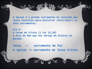 A Igreja é o grande sacramento da salvação que
Jesus instituiu para ministrar (distribuir) os
sete sacramentos.
Ela é:
o Corpo de Cristo (1 Cor 12,28)
a Arca de Noé que nos abriga do dilúvio do
pecado.
Jesus → sacramento do Pai
A igreja → sacramento de Jesus Cristo.
 