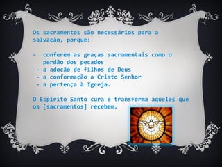 Os sacramentos são necessários para a
salvação, porque:
- conferem as graças sacramentais como o
perdão dos pecados
- a adoção de filhos de Deus
- a conformação a Cristo Senhor
- a pertença à Igreja.
O Espírito Santo cura e transforma aqueles que
os [sacramentos] recebem.
 