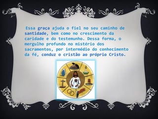Essa graça ajuda o fiel no seu caminho de
santidade, bem como no crescimento da
caridade e do testemunho. Dessa forma, o
mergulho profundo no mistério dos
sacramentos, por intermédio do conhecimento
da fé, conduz o cristão ao próprio Cristo.
 