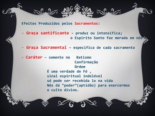 Efeitos Produzidos pelos Sacramentos:
- Graça santificante – produz ou intensifica;
o Espirito Santo faz morada em nós
- Graça Sacramental – especifica de cada sacramento
- Caráter – somente no Batismo
Confirmação
Ordem
É uma verdade de Fé ,
sinal espiritual indelével
só pode ser recebida 1x na vida
Nós dá “poder”(aptidão) para exercermos
o culto divino.
 