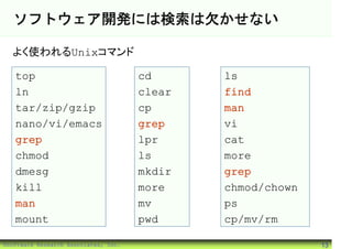 ソフトウェア開発には検索は欠かせない

  よく使われるUnixコマンド

   top                                cd      ls
   ln                                 clear   find
   tar/zip/gzip                       cp      man
   nano/vi/emacs                      grep    vi
   grep                               lpr     cat
   chmod                              ls      more
   dmesg                              mkdir   grep
   kill                               more    chmod/chown
   man                                mv      ps
   mount                              pwd     cp/mv/rm

©Software Research Associates, Inc.                         13
 