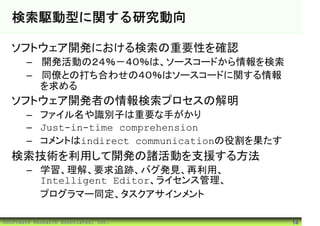 検索駆動型に関する研究動向

  ソフトウェア開発における検索の重要性を確認
       – 開発活動の２４％－４０％は、ソースコードから情報を検索
       – 同僚との打ち合わせの４０％はソースコードに関する情報
         を求める
  ソフトウェア開発者の情報検索プロセスの解明
       – ファイル名や識別子は重要な手がかり
       – Just-in-time comprehension
       – コメントはindirect communicationの役割を果たす
  検索技術を利用して開発の諸活動を支援する方法
       – 学習、理解、要求追跡、バグ発見、再利用、
         Intelligent Editor、ライセンス管理、
         プログラマー同定、タスクアサインメント

©Software Research Associates, Inc.           14
 