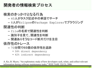 開発者の情報検索プロセス

  検索のきっかけとなる行為
       – 40人がタスク記述中の単語でサーチ
       – 8人がEclipseのPackage Explorerでブラウジング
  関連性の判断
       – fileの名前で関連性を判断
       – 識別子を見て、関連性を判断
       – 関連ありそうなコード断片だけを注目
  依存性のトレース
       – 70分間で６５個の依存性を追跡
            • 58% direct dependency
            • 42% indirect dependency

  A. Ko, B. Myers, “An exploratory study of how developers seek, relate, and collect relevant
  information during software maintenance tasks,” IEEE ToSE 32(12), 2006
©Software Research Associates, Inc.                                                             17
 
