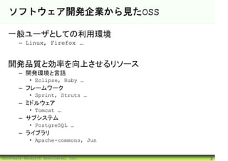 ソフトウェア開発企業から見たOSS

  一般ユーザとしての利用環境
       – Linux, Firefox …


  開発品質と効率を向上させるリソース
       – 開発環境と言語
            • Eclipse, Ruby …
       – フレームワーク
            • Sprint, Struts …
       – ミドルウェア
            • Tomcat …
       – サブシステム
            • PostgreSQL …
       – ライブラリ
            • Apache-commons, Jun


©Software Research Associates, Inc.   2
 