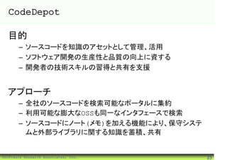 CodeDepot

  目的
       – ソースコードを知識のアセットとして管理、活用
       – ソフトウェア開発の生産性と品質の向上に資する
       – 開発者の技術スキルの習得と共有を支援


  アプローチ
       – 全社のソースコードを検索可能なポータルに集約
       – 利用可能な膨大なOSSも同一なインタフェースで検索
       – ソースコードにノート(メモ)を加える機能により、保守システ
         ムと外部ライブラリに関する知識を蓄積、共有


©Software Research Associates, Inc.      23
 