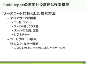 CodeDepotの高度且つ高速な検索機能

  ソースコードに特化した検索方法
       – 文法アウェアな検索
            •   コード、コメント
            •   ファイル名、クラス名
            •   メソッドの利用、定義
            •   シグネチャー
       – コードクローン検索
       – 強力なフィルター機能
            • プロジェクト別、ライセンス別、パッケージ別




©Software Research Associates, Inc.   24
 
