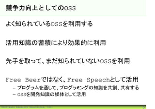競争力向上としてのOSS

  よく知られているOSSを利用する

  活用知識の蓄積により効果的に利用

  先手を取って、まだ知られていないOSSを利用

  Free Beerではなく、Free Speechとして活用
       – プログラムを通して、プログラミングの知識を共創、共有する
       – OSSを開発知識の媒体として活用

©Software Research Associates, Inc.     3
 