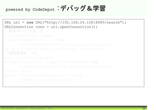powered by CodeDepot                :デバッグ＆学習
 URL url = new URL("http://192.168.24.128:8080/search");
 URLConnection conn = url.openConnection();
 //検索キーワードを送る
 conn.setDoOutput(true);
 OutputStreamWriter wr = new
        OutputStreamWriter(conn.getOutputStream());
 wr.write("q=string"); wr.flush(); wr.close();
 //検索結果を受ける
 conn.setDoInput(true);
 BufferedReader br = new BufferedReader(new
        InputStreamReader(conn.getInputStream()));
 String line;
 while ((line=br.readLine()) != null) {
        System.out.println(line);
 }




©Software Research Associates, Inc.                        38
 