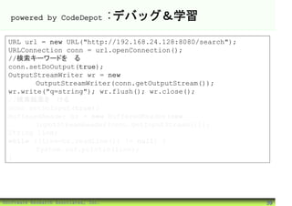 powered by CodeDepot                :デバッグ＆学習
 URL url = new URL("http://192.168.24.128:8080/search");
 URLConnection conn = url.openConnection();
 //検索キーワードを送る
 conn.setDoOutput(true);
 OutputStreamWriter wr = new
        OutputStreamWriter(conn.getOutputStream());
 wr.write("q=string"); wr.flush(); wr.close();
 //検索結果を受ける
 conn.setDoInput(true);
 BufferedReader br = new BufferedReader(new
        InputStreamReader(conn.getInputStream()));
 String line;
 while ((line=br.readLine()) != null) {
        System.out.println(line);
 }




©Software Research Associates, Inc.                        39
 