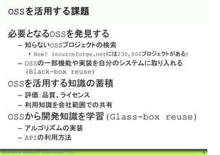 OSSを活用する課題

  必要となるOSSを発見する
       – 知らないOSSプロジェクトの検索
            • How? (sourceforge.netには230,000プロジェクトがある)
       – OSSの一部機能や実装を自分のシステムに取り入れる
         (Black-box reuse)
  OSSを活用する知識の蓄積
       – 評価：品質、ライセンス
       – 利用知識を会社範囲での共有
  OSSから開発知識を学習(Glass-box reuse)
       – アルゴリズムの実装
       – APIの利用方法
©Software Research Associates, Inc.                      4
 