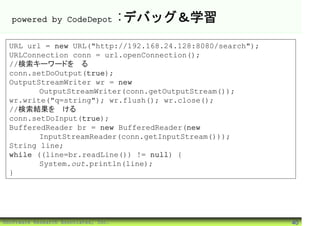 powered by CodeDepot                :デバッグ＆学習
 URL url = new URL("http://192.168.24.128:8080/search");
 URLConnection conn = url.openConnection();
 //検索キーワードを送る
 conn.setDoOutput(true);
 OutputStreamWriter wr = new
        OutputStreamWriter(conn.getOutputStream());
 wr.write("q=string"); wr.flush(); wr.close();
 //検索結果を受ける
 conn.setDoInput(true);
 BufferedReader br = new BufferedReader(new
        InputStreamReader(conn.getInputStream()));
 String line;
 while ((line=br.readLine()) != null) {
        System.out.println(line);
 }




©Software Research Associates, Inc.                        40
 
