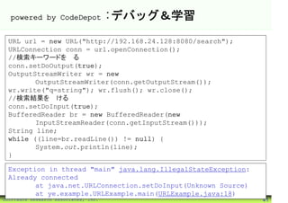 powered by CodeDepot                :デバッグ＆学習
 URL url = new URL("http://192.168.24.128:8080/search");
 URLConnection conn = url.openConnection();
 //検索キーワードを送る
 conn.setDoOutput(true);
 OutputStreamWriter wr = new
        OutputStreamWriter(conn.getOutputStream());
 wr.write("q=string"); wr.flush(); wr.close();
 //検索結果を受ける
 conn.setDoInput(true);
 BufferedReader br = new BufferedReader(new
        InputStreamReader(conn.getInputStream()));
 String line;
 while ((line=br.readLine()) != null) {
        System.out.println(line);
 }

 Exception in thread "main" java.lang.IllegalStateException:
 Already connected
        at java.net.URLConnection.setDoInput(Unknown Source)
        at ye.example.URLExample.main(URLExample.java:18)
©Software Research Associates, Inc.                            41
 