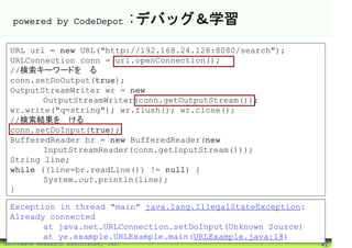 powered by CodeDepot                :デバッグ＆学習
 URL url = new URL("http://192.168.24.128:8080/search");
 URLConnection conn = url.openConnection();
 //検索キーワードを送る
 conn.setDoOutput(true);
 OutputStreamWriter wr = new
        OutputStreamWriter(conn.getOutputStream());
 wr.write("q=string"); wr.flush(); wr.close();
 //検索結果を受ける
 conn.setDoInput(true);
 BufferedReader br = new BufferedReader(new
        InputStreamReader(conn.getInputStream()));
 String line;
 while ((line=br.readLine()) != null) {
        System.out.println(line);
 }

 Exception in thread "main" java.lang.IllegalStateException:
 Already connected
        at java.net.URLConnection.setDoInput(Unknown Source)
        at ye.example.URLExample.main(URLExample.java:18)
©Software Research Associates, Inc.                            42
 