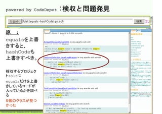 powered by CodeDepot                :検収と問題発見


  原則:
  equalsを上書
  きすると、
  hashCodeも
  上書きすべき。

  検収するプロジェク
  トsolrに
  equalsだけを上書
  きしているコードが
  入っているかを調べ
  る
  ５個のクラスが見つ
  かった
©Software Research Associates, Inc.              49
 