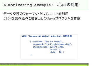 A motivating example: JSONの利用

  データ交換のフォーマットとして、JSONを利用
  JSONを読み込みと書き出しのJavaプログラムを作成




                       JSON (Javascript Object Notation) の記述例

                                { username: “Barack Obama”,
                                  password: “tacklegloblewarming”,
                                  inauguration: {year: 2009,
                                                 month: 1,
                                                 date: 20 }
                                }



©Software Research Associates, Inc.                                  5
 