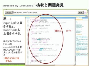powered by CodeDepot                :検収と問題発見


  原則:
  equalsを上書
  きすると、
  hashCodeも                                確かに問題コード
  上書きすべき。

  検収するプロジェク
  トsolrに
  equalsだけを上書
  きしているコードが
  入っているかを調べ
  る
  １個のクラスには問
  題がある
©Software Research Associates, Inc.                   50
 