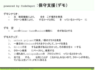 powered by CodeDepot                :保守支援(デモ）
  デモシナリオ：
       –     文字検索機能により、不具合を起こす場所を発見
       –     クローン検索により、修正するコードと同じ構造を持っているコードも一緒に修
             正

  デモ想定状況：
       –     antのClear Caseのunlock機能に不具合があるとする

  デモステップ：
       1.    unlock prj:antで検索、7個のクラスを発見
       2.    一番目のCCUnlockクラスをクリックして、コードを見る
       3.    82-111行を修正する必要があると分かった。その部分をコピーする
       4.    クローン検索画面にペーストし、検索する
       5.    14個もあり、eclipseとantの両プロジェクトに跨っていると分かった
       6.    全てを修正する。今後も同じことが起こるかもしれないので、クローンが存在し
             ていることをノート(メモ）に加える


©Software Research Associates, Inc.                  52
 
