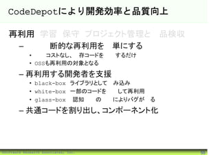 CodeDepotにより開発効率と品質向上

   再利用 学習 保守 プロジェクト管理と製品検収
        – 組織横断的な再利用を簡単にする
             • 初期コストなし、既存コードを登録するだけ
             • OSSも再利用の対象となる

        – 再利用する開発者を支援
             • black-box ライブラリとして組み込み
             • white-box 一部のコードを修正して再利用
             • glass-box 認知負荷の低減によりバグが減る

        – 共通コードを割り出し、コンポーネント化




©Software Research Associates, Inc.        55
 