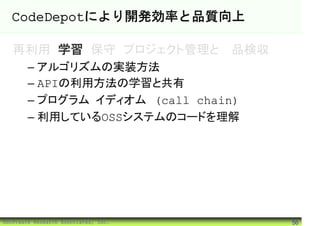 CodeDepotにより開発効率と品質向上

   再利用 学習 保守 プロジェクト管理と製品検収
        – アルゴリズムの実装方法
        – APIの利用方法の学習と共有
        – プログラム・イディオム (call chain)
        – 利用しているOSSシステムのコードを理解




©Software Research Associates, Inc.   56
 