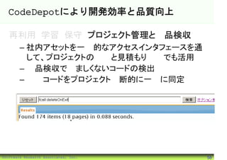 CodeDepotにより開発効率と品質向上

   再利用 学習 保守 プロジェクト管理と製品検収
        – 社内アセットを一元的なアクセスインタフェースを通
          して、プロジェクトの提案と見積もり段階でも活用
        – 製品検収で望ましくないコードの検出
        – 問題コードをプロジェクト横断的に一気に同定




©Software Research Associates, Inc.   58
 