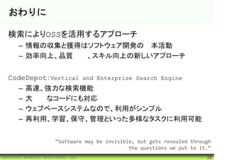 おわりに

  検索によりOSSを活用するアプローチ
       – 情報の収集と獲得はソフトウェア開発の基本活動
       – 効率向上、品質改善、スキル向上の新しいアプローチ


  CodeDepot：Vertical and Enterprise Search Engine
       –   高速、強力な検索機能
       –   大規模なコードにも対応
       –   ウェブベースシステムなので、利用がシンプル
       –   再利用、学習、保守、管理といった多様なタスクに利用可能


                        “Software may be invisible, but gets revealed through
                                                 the questions we put to it.”
©Software Research Associates, Inc.                                        59
 