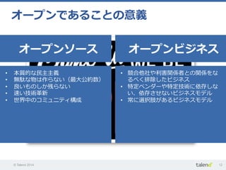© Talend 2014 12
オープンであることの意義
オープンソース オープンビジネス
•  本質的な⺠民主主義
•  無駄な物は作らない（最⼤大公約数）
•  良良いものしか残らない
•  速い技術⾰革新
•  世界中のコミュニティ構成
•  競合他社や利利害関係者との関係をな
るべく排除したビジネス
•  特定ベンダーや特定技術に依存しな
い、依存させないビジネスモデル
•  常に選択肢があるビジネスモデル
 