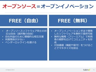 © Talend 2014 13
オープンソース＝オープンイノベーション
FREE（⾃自由） FREE（無料料）
•  オープンソースソフトウェア同⼠士の対
応は⾃自由（選択権の⾃自由）
•  ⾃自社利利益のために積極的な相互⽀支援
•  利利害関係が少ない
•  ベンダーロックインを避ける
•  オープンイノベーション⼿手法で開発
したソフトウェアを無料料で提供可能
•  無料料な戦略略（フリーミアム）で利利⽤用
者の裾野を広げてコミュニティを形
成
•  付加価値（機能や保守）をつけるこ
とでマネタイズを図る
 