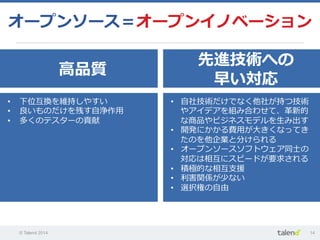 © Talend 2014 14
オープンソース＝オープンイノベーション
⾼高品質
先進技術への
早い対応
•  下位互換を維持しやすい
•  良良いものだけを残す⾃自浄作⽤用
•  多くのテスターの貢献
•  ⾃自社技術だけでなく他社が持つ技術
やアイデアを組み合わせて、⾰革新的
な商品やビジネスモデルを⽣生み出す
•  開発にかかる費⽤用が⼤大きくなってき
たのを他企業と分けられる
•  オープンソースソフトウェア同⼠士の
対応は相互にスピードが要求される
•  積極的な相互⽀支援
•  利利害関係が少ない
•  選択権の⾃自由
 
