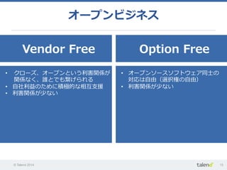 © Talend 2014 15
オープンビジネス
Vendor  Free Option  Free
•  クローズ、オープンという利利害関係が
関係なく、誰とでも繋げられる
•  ⾃自社利利益のために積極的な相互⽀支援
•  利利害関係が少ない
•  オープンソースソフトウェア同⼠士の
対応は⾃自由（選択権の⾃自由）
•  利利害関係が少ない
 