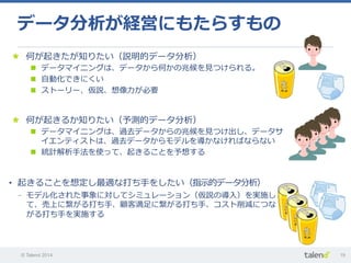 © Talend 2014 19
データ分析が経営にもたらすもの
•  起きることを想定し最適な打ち⼿手をしたい（指⽰示的データ分析）
-  モデル化された事象に対してシミュレーション（仮説の導⼊入）を実施し
て、売上に繋がる打ち⼿手、顧客満⾜足に繋がる打ち⼿手、コスト削減につな
がる打ち⼿手を実施する
"   何が起きるか知りたい（予測的データ分析）
n  データマイニングは、過去データからの兆候を⾒見見つけ出し、データサ
イエンティストは、過去データからモデルを導かなければならない
n  統計解析⼿手法を使って、起きることを予想する
"   何が起きたが知りたい（説明的データ分析）
n  データマイニングは、データから何かの兆候を⾒見見つけられる。
n  ⾃自動化できにくい
n  ストーリー、仮説、想像⼒力力が必要
 