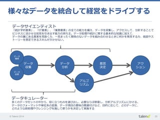 © Talend 2014 20
データ
収集
データ
分析
意思
決定
アク
ション
データ
種類
データ
品質
データキュレーター
多くのデータセットの中から、役に⽴立立つものを選び出し、必要ならば修復復し、分析アルゴリズムにかける。
データのフォーマットや単位系の変換、データ項⽬目の意味の関連付けなど、⽬目的に応じて、どのデータに、
どのような前処理理やクレンジングを施して使うかを決定して実施する
データサイエンティスト
「統計学的要素」、「IT要素」、「業務要素」の全ての能⼒力力を備え、データを収集し、アクセスして、分析することで
ビジネスに活かせる知⾒見見を引き出す能⼒力力の持ち主。データ処理理や統計に関する基本的な知識識に加えて、
データの裏裏にある真実を⾒見見抜く⼒力力、⼀一⾒見見まったく関係のないデータを組み合わせるときに何かを発⾒見見する⼒力力、仮説やス
トーリーを想定できるスキルが⽋欠かせない。
アルゴ
リズム
様々なデータを統合して経営をドライブする
 