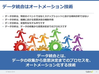 © Talend 2014 31
データ統合はオートメーション技術
•  データ分析は、特定のイベントではなくスナップショットにおける傾向分析ではない
•  データ分析は、組織における意思決定の補助⼿手段
•  データ分析は、定型的なモデル作りです
•  データ分析は、データの収集から意思決定までのプロセスです
データ統合とは、
データの収集から意思決定までのプロセスを、
オートメーション化する技術
 