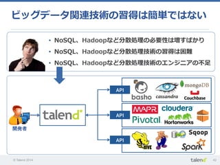© Talend 2014 42
ビッグデータ関連技術の習得は簡単ではない
•  NoSQL、Hadoopなど分散処理理の必要性は増すばかり
•  NoSQL、Hadoopなど分散処理理技術の習得は困難
•  NoSQL、Hadoopなど分散処理理技術のエンジニアの不不⾜足
開発者
API
API
API
 