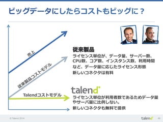 © Talend 2014 46
ビッグデータにしたらコストもビッグに？
ライセンス単位が利利⽤用者数であるためデータ量量
やサーバ量量に⽐比例例しない。
新しいコネクタも無料料で提供
従来製品
ライセンス単位が、データ量量、サーバー数、
CPU数、コア数、インスタンス数、利利⽤用時間
など、データ量量に応じたライセンス形態
新しいコネクタは有料料
Talendコストモデル
 
