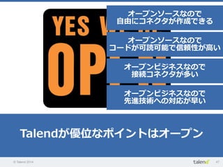 © Talend 2014 47
Talendが優位なポイントはオープン
オープンソースなので
⾃自由にコネクタが作成できる
オープンソースなので
コードが可読可能で信頼性が⾼高い
オープンビジネスなので
接続コネクタが多い
オープンビジネスなので
先進技術への対応が早い
 