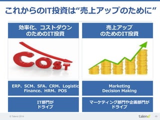 © Talend 2014 48
これからのIT投資は“売上アップのために”
効率率率化、コストダウン
のためのIT投資
ERP、SCM、SFA、CRM、Logistic、
Finance、HRM、POS
IT部⾨門が
ドライブ
売上アップ
のためのIT投資
Marketing
Decision  Making
マーケティング部⾨門や企画部⾨門が
ドライブ
 