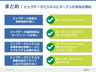 © Talend 2014 49
まとめ：ビッグデータビジネスにオープンが有効な理理由
ビッグデータ技術は
⾰革新速度度が速い
ビッグデータ基礎技術は
オープンソースが多い
ビッグデータビジネスは
多種多様な情報ソースに
アクセスする必要がある
ビッグデータビジネスは
顧客⾃自⾝身がドライブ
しなければならない
•  オープンイノベーション
•  ⾮非ベンダーロックイン
•  ガバナンス
•  オープンイノベーション
•  オプションフリー
•  ベンダーフリー
•  オープンソースソフト
•  オープンビジネス
 
