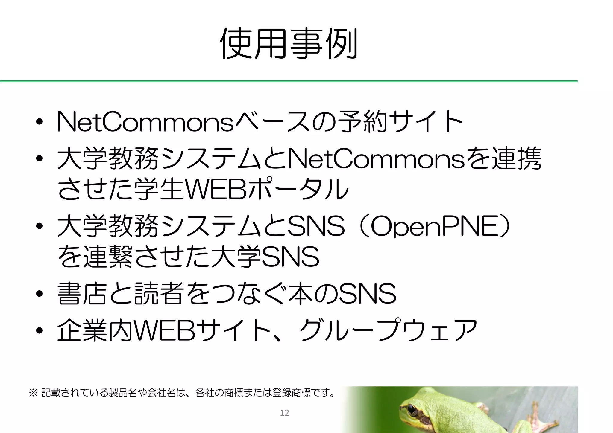 使用事例

• NetCommonsベースの予約サイト
• 大学教務システムとNetCommonsを連携
  させた学生WEBポータル
• 大学教務システムとSNS（OpenPNE）
  を連繋させた大学SNS
• 書店と読者をつなぐ本のSNS
• 企業内WEBサイト、グループウェア

※ 記載されている製品名や会社名は、各社の商標または登録商標です。

                          12
 