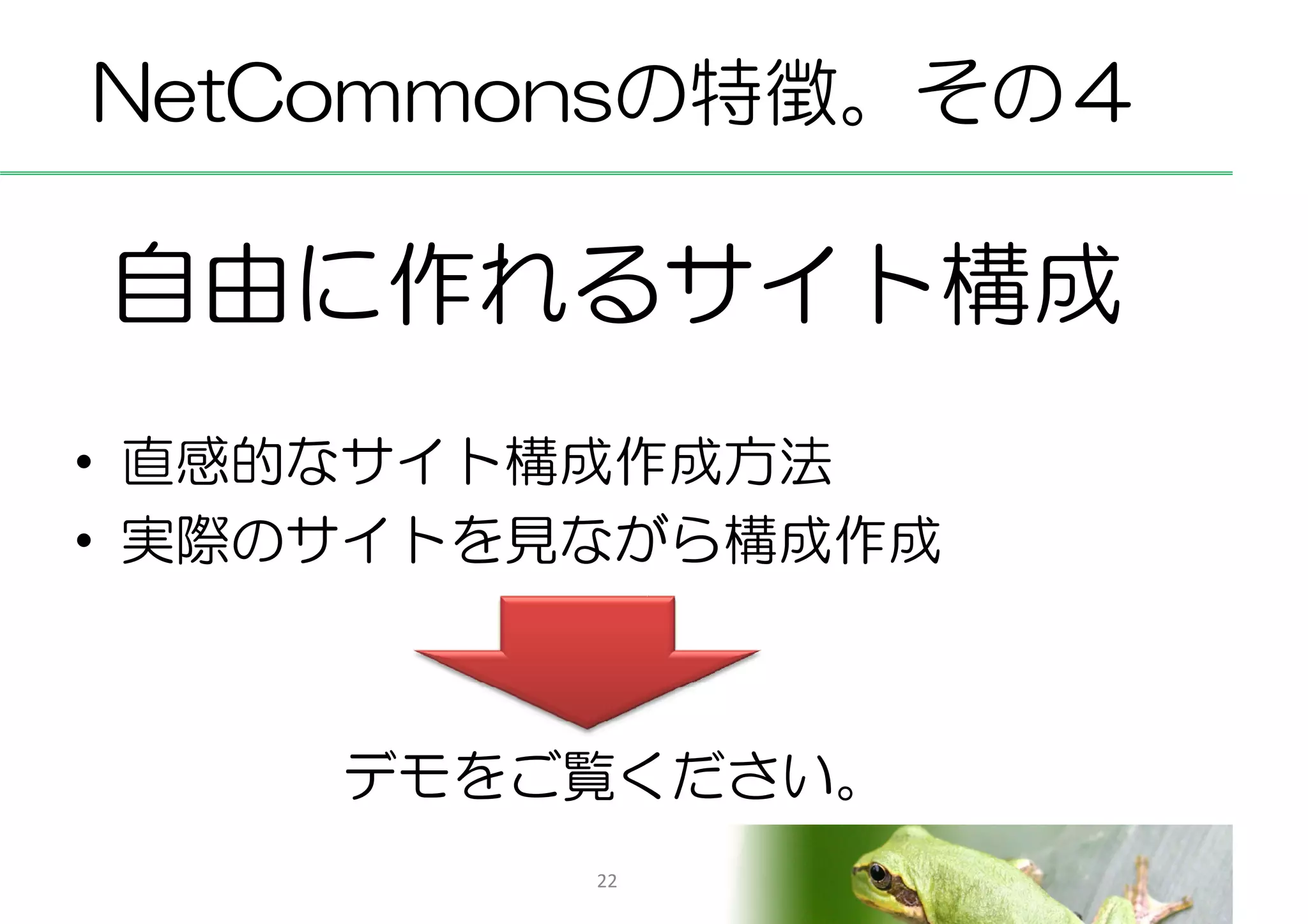 NetCommonsの特徴。その４

自由に作れるサイト構成
• 直感的なサイト構成作成方法
• 実際のサイトを見ながら構成作成



     デモをご覧ください。
          22
 