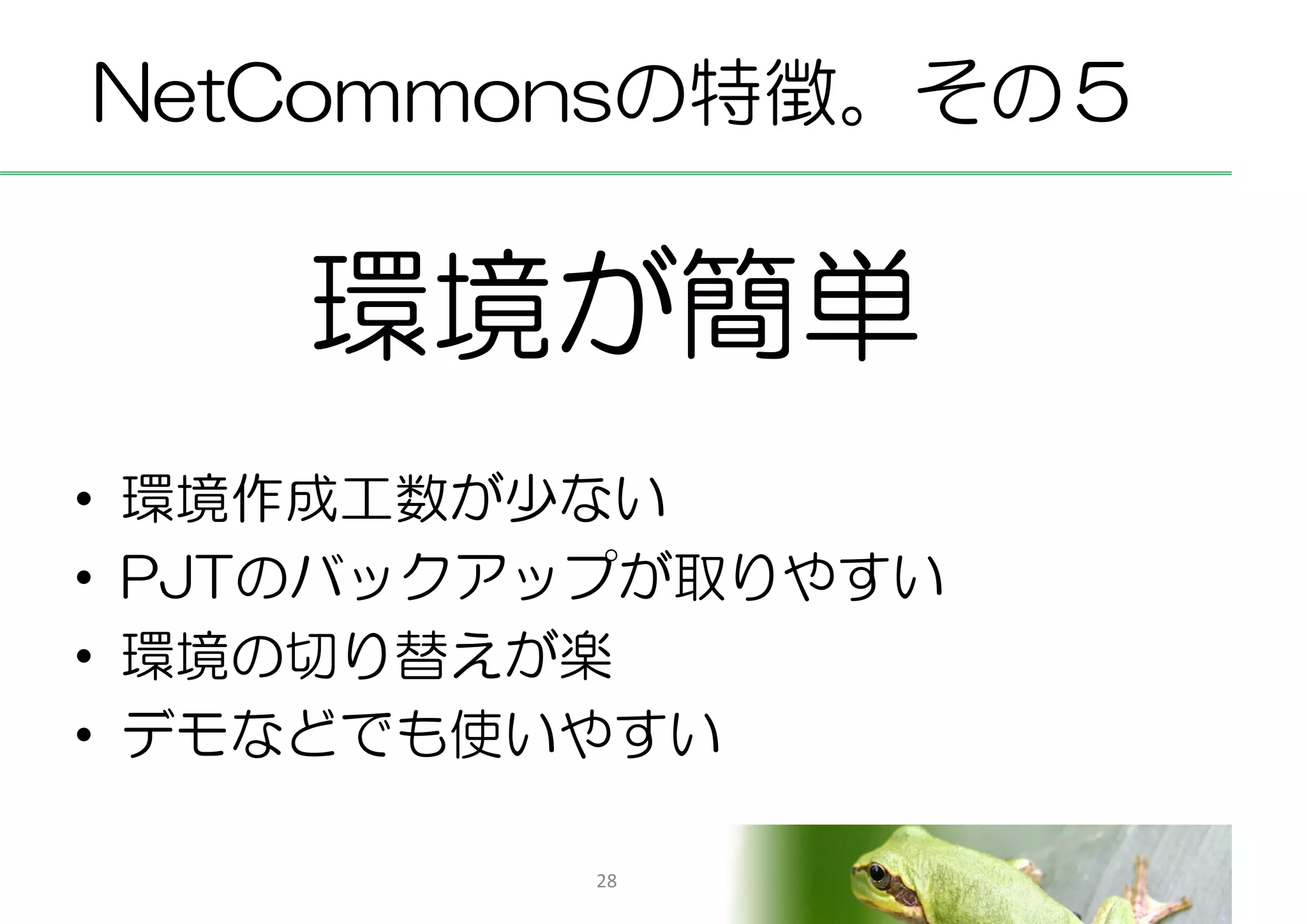 NetCommonsの特徴。その５


       環境が簡単
•   環境作成工数が少ない
•   PJTのバックアップが取りやすい
•   環境の切り替えが楽
•   デモなどでも使いやすい

             28
 
