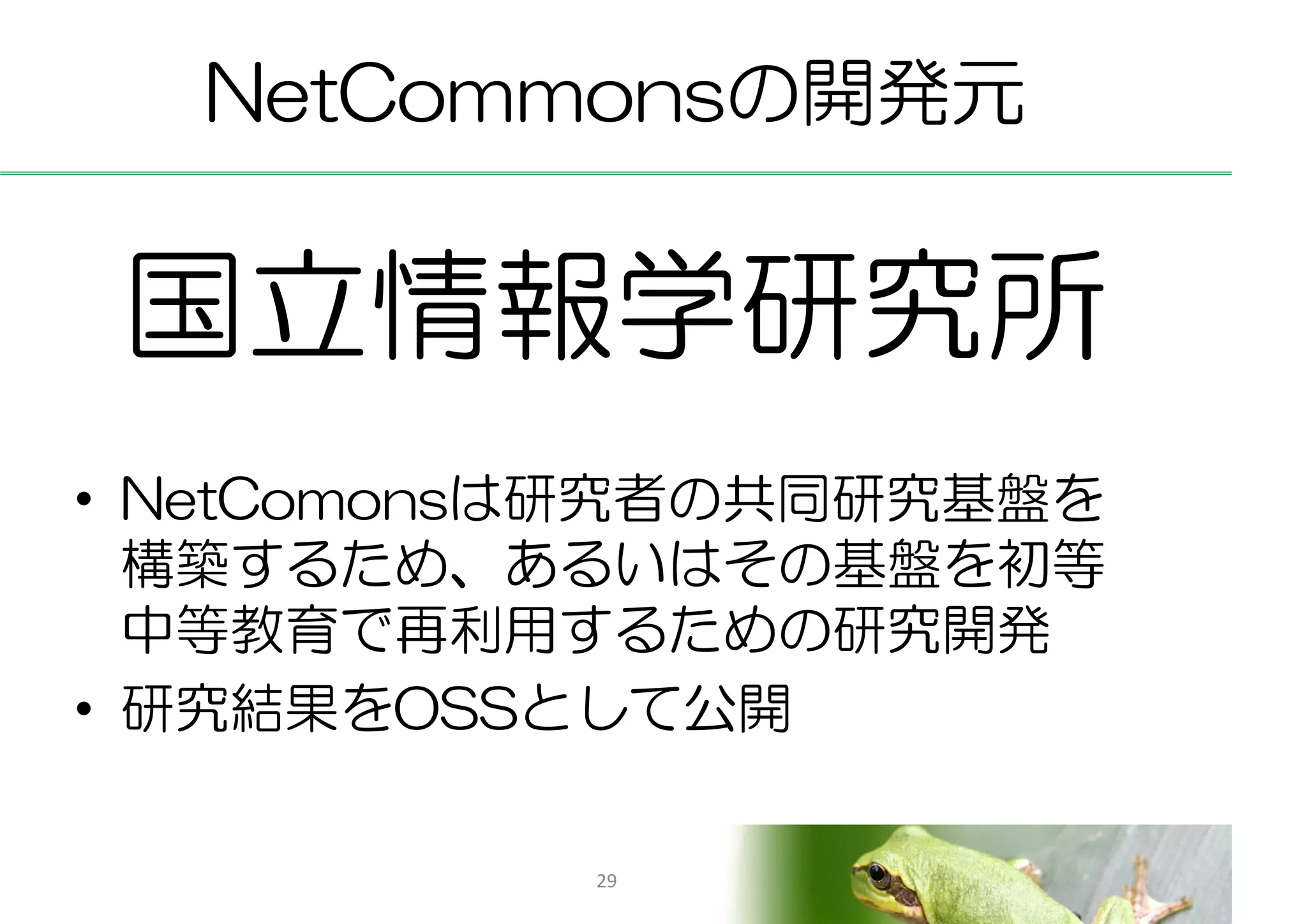 NetCommonsの開発元


 国立情報学研究所
• NetComonsは研究者の共同研究基盤を
  構築するため、あるいはその基盤を初等
  中等教育で再利用するための研究開発
• 研究結果をOSSとして公開

           29
 