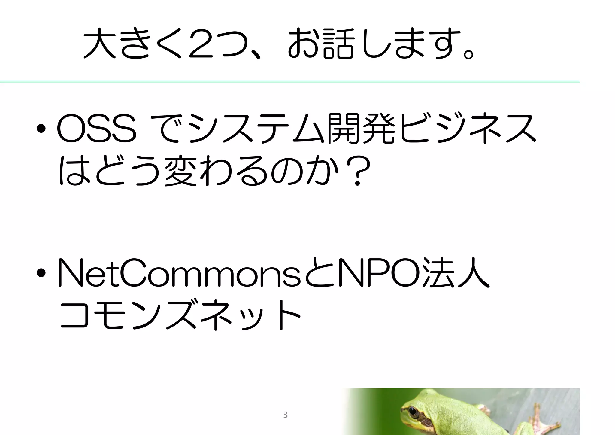 大きく2つ、お話します。

• OSS でシステム開発ビジネス
  はどう変わるのか？

• NetCommonsとNPO法人
  コモンズネット

         3
 