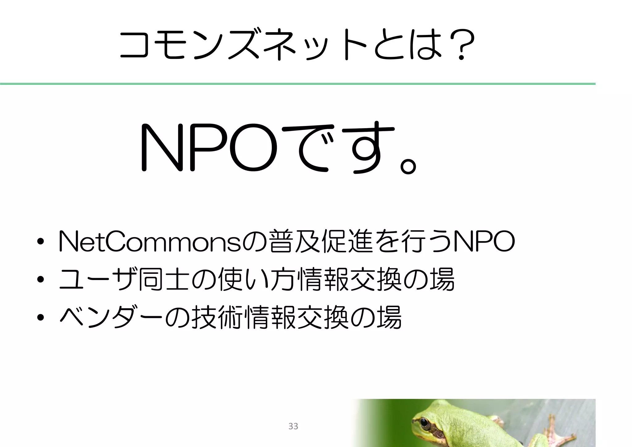 コモンズネットとは？


    NPOです。
• NetCommonsの普及促進を行うNPO
• ユーザ同士の使い方情報交換の場
• ベンダーの技術情報交換の場


            33
 