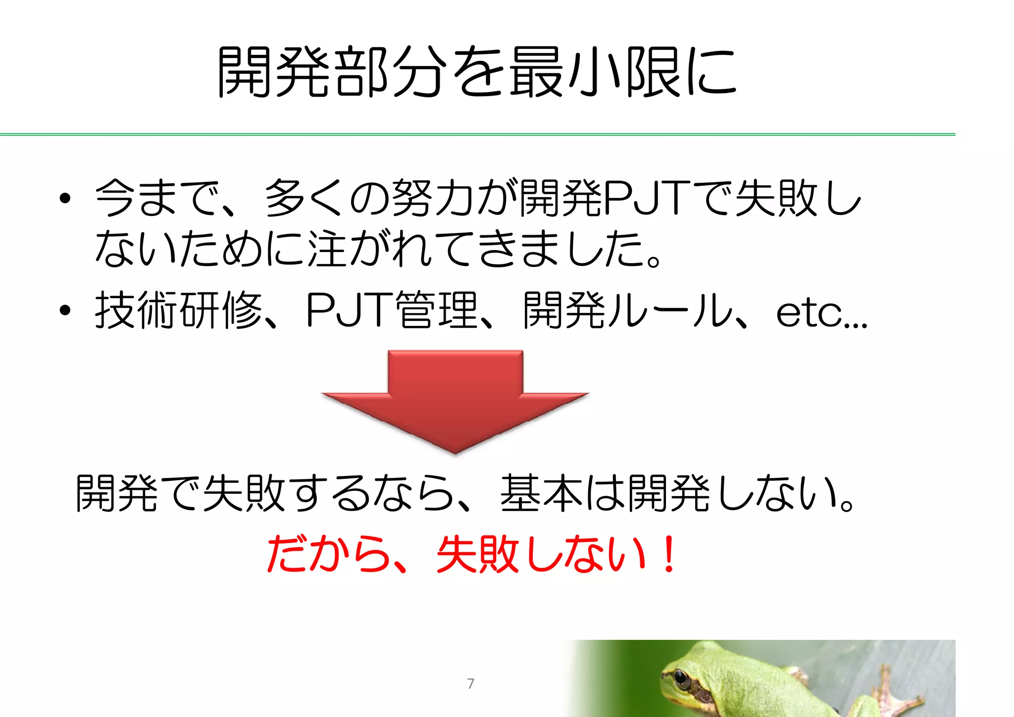 開発部分を最小限に

• 今まで、多くの努力が開発PJTで失敗し
  ないために注がれてきました。
• 技術研修、PJT管理、開発ルール、etc...



開発で失敗するなら、基本は開発しない。
     だから、失敗しない！

            7
 
