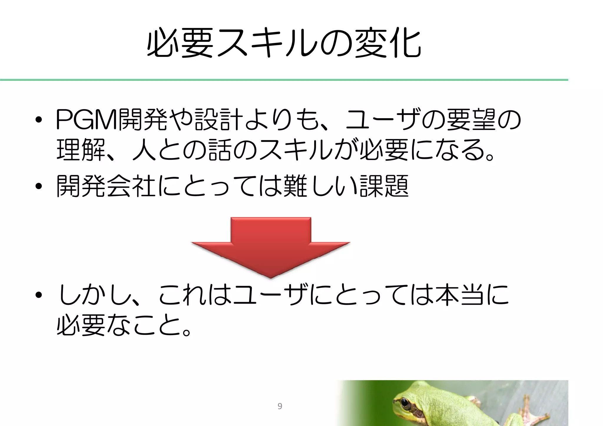 必要スキルの変化

• PGM開発や設計よりも、ユーザの要望の
  理解、人との話のスキルが必要になる。
• 開発会社にとっては難しい課題



• しかし、これはユーザにとっては本当に
  必要なこと。

          9
 