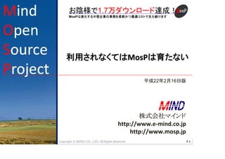 お陰様で1.7万ダウンロード達成！
       MosPは進化する中堅企業の業務を柔軟かつ最適コストで支え続けます
                                                          Mind Open Source Project




     利用されなくてはMosPは育たない

                                                         平成22年2月16日版




                                                    株式会社マインド
                                            http://www.e-mind.co.jp
                                                http://www.mosp.jp
Copyright © © 2009 CO., LTD. All Rights Reserved
   Copyright MIND. MIND. CO., LTD. All Rights Reserved                               P.1
                                                                                       1
 