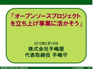 「オープンソースプロジェクト
           を立ち上げ事業に活かそう」


                                    2010年2月16日
                              株式会社手嶋屋
                             代表取締役 手嶋守

OpenPNE Project http://openpne.jp                【OpenPNE説明資料】   PAGE1
 