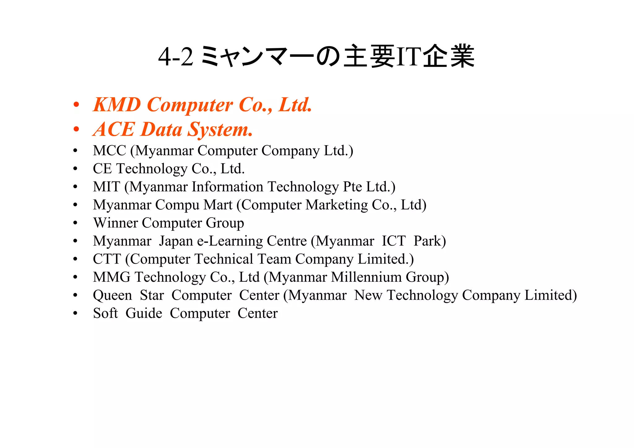 4-2                             IT         	
•  KMD Computer Co., Ltd.
•  ACE Data System.
•    MCC (Myanmar Computer Company Ltd.)
•    CE Technology Co., Ltd.
•    MIT (Myanmar Information Technology Pte Ltd.)
•    Myanmar Compu Mart (Computer Marketing Co., Ltd)
•    Winner Computer Group
•    Myanmar Japan e-Learning Centre (Myanmar ICT Park)
•    CTT (Computer Technical Team Company Limited.)
•    MMG Technology Co., Ltd (Myanmar Millennium Group)
•    Queen Star Computer Center (Myanmar New Technology Company Limited)
•    Soft Guide Computer Center
 
